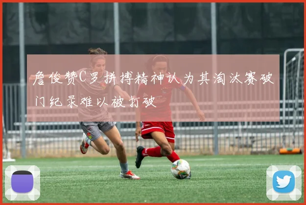 詹俊赞C罗拼搏精神认为其淘汰赛破门纪录难以被打破
