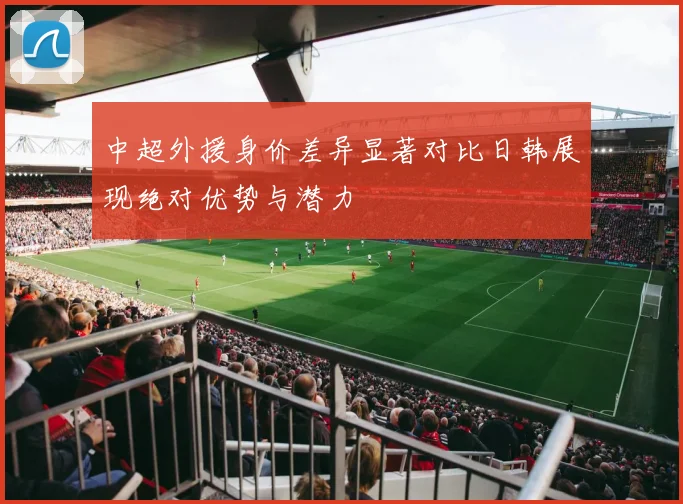 中超外援身价差异显著对比日韩展现绝对优势与潜力