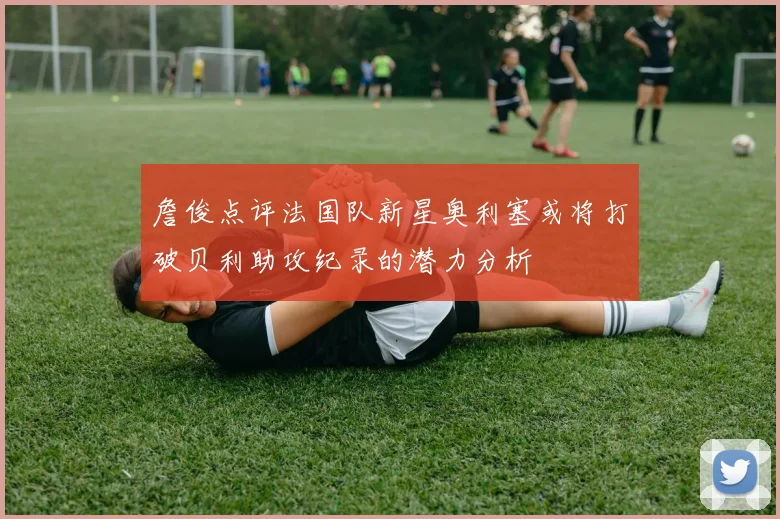 詹俊点评法国队新星奥利塞或将打破贝利助攻纪录的潜力分析
