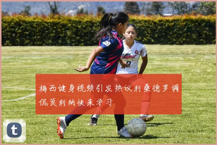 梅西健身视频引发热议利桑德罗调侃莫利纳快来学习