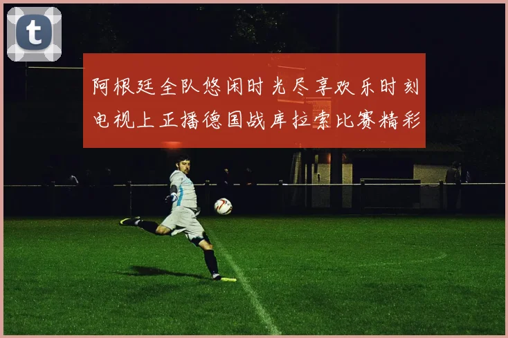 阿根廷全队悠闲时光尽享欢乐时刻电视上正播德国战库拉索比赛精彩瞬间