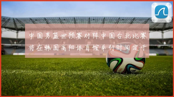 中国男篮世预赛对阵中国台北比赛将在韩国高阳体育馆举行时间定于7月6日