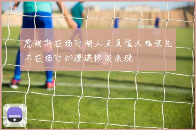 詹姆斯在场时湖人正负值大幅领先不在场时却遭遇惨淡表现
