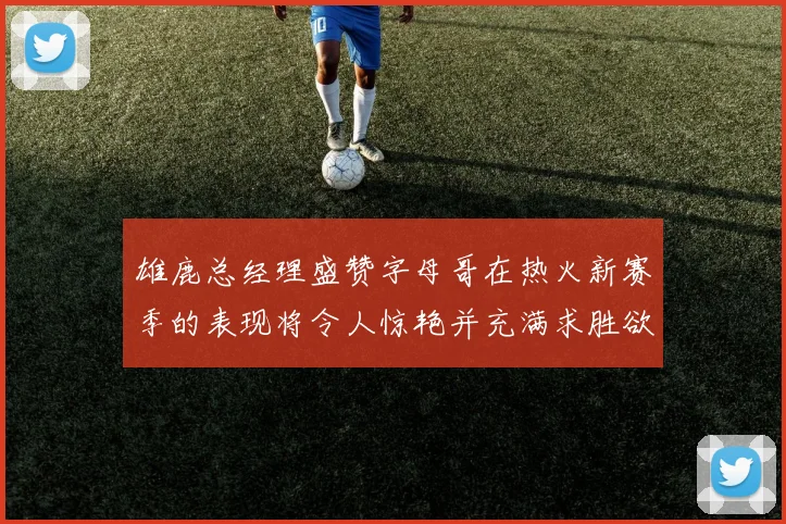 雄鹿总经理盛赞字母哥在热火新赛季的表现将令人惊艳并充满求胜欲