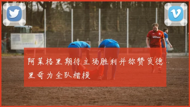 阿莱格里期待主场胜利并称赞莫德里奇为全队楷模