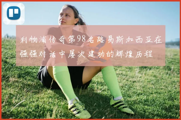 利物浦传奇第98名路易斯加西亚在强强对话中屡次建功的辉煌历程