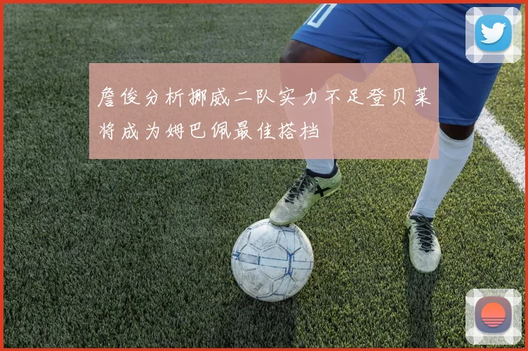 詹俊分析挪威二队实力不足登贝莱将成为姆巴佩最佳搭档