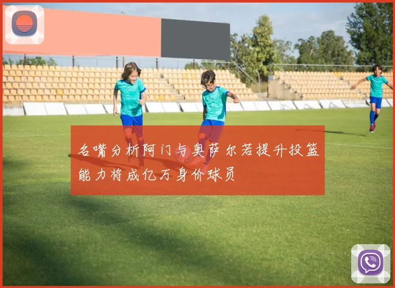 名嘴分析阿门与奥萨尔若提升投篮能力将成亿万身价球员