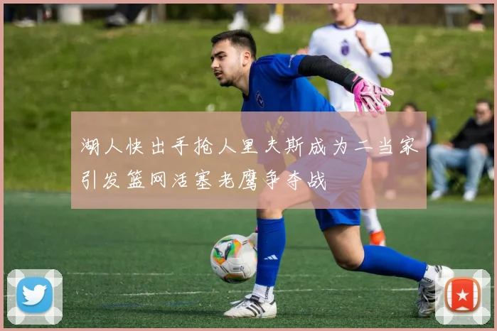 湖人快出手抢人里夫斯成为二当家引发篮网活塞老鹰争夺战